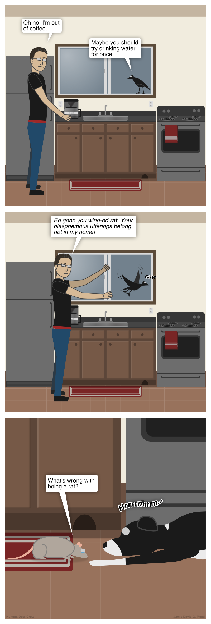 Human and Crow are in the kitchen. Human reaches for coffee but sees that it's all gone. Human says, "Oh no, I'm out of coffee." Crow responds, "Maybe you could try drinking water for once." Human replies, "Begone you wing-ed rat, Your blasphemous ways belong not in my home!" Crow flies off in and caws. Rat then asks Dog, "What's wrong with being a rat?"